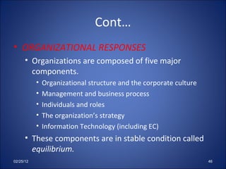 Cont… ORGANIZATIONAL RESPONSES Organizations are composed of five major components.  Organizational structure and the corporate culture Management and business process Individuals and roles The organization’s strategy Information Technology (including EC) These components are in stable condition called  equilibrium. 02/25/12 