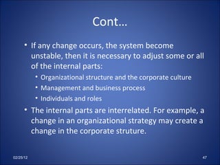 Cont… If any change occurs, the system become unstable, then it is necessary to adjust some or all of the internal parts: Organizational structure and the corporate culture Management and business process Individuals and roles The internal parts are interrelated. For example, a change in an organizational strategy may create a change in the corporate struture. 02/25/12 