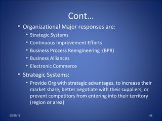 Cont… Organizational Major responses are: Strategic Systems  Continuous Improvement Efforts Business Process Reengineering  (BPR) Business Alliances Electronic Commerce Strategic Systems: Provide Org with strategic advantages, to increase their market share, better negotiate with their suppliers, or prevent competitors from entering into their territory (region or area) 02/25/12 