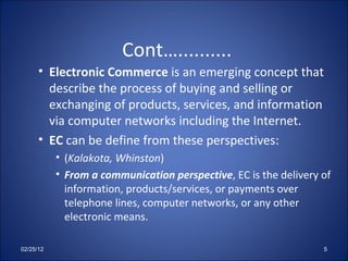 Cont….......... Electronic Commerce  is an emerging concept that describe the process of buying and selling or exchanging of products, services, and information via computer networks including the Internet.  EC  can be define from these perspectives: ( Kalakota, Whinston ) From a communication perspective , EC is the delivery of information, products/services, or payments over telephone lines, computer networks, or any other electronic means. 02/25/12 