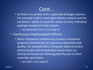 Cont… So there is a variety of EC supported strategic systems. For example FedEx’s overnight delivery system and the company’s ability to track the status of every individual package anywhere in the system. See Application Case 1.4 on page 54. Continuous Improvement Efforts: Many companies continuously conduct innovative programs (workshops) to improve productivity and quality. For example DELL Computer takes its orders electronically and immediately moves them via Enterprise Resources Planning into the just-in-time assembly operations. See Table 1.3 on page 55. 02/25/12 