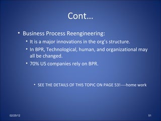 Cont… Business Process Reengineering: It is a major innovations in the org’s structure. In BPR, Technological, human, and organizational may all be changed. 70% US companies rely on BPR. SEE THE DETAILS OF THIS TOPIC ON PAGE 53!----home work 02/25/12 