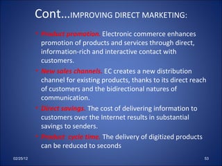 Cont… IMPROVING DIRECT MARKETING:   Product promotion. Electronic commerce enhances promotion of products and services through direct, information-rich and interactive contact with customers. New sales channels.  EC creates a new distribution channel for existing products, thanks to its direct reach of customers and the bidirectional natures of communication. Direct savings.  The cost of delivering information to customers over the Internet results in substantial savings to senders. Product  cycle time.  The delivery of digitized products can be reduced to seconds 02/25/12 