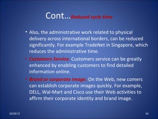 Cont… Reduced cycle time Also, the administrative work related to physical delivery across international borders, can be reduced significantly. For example TradeNet in Singapore, which reduces the administrative time. Customers Service.  Customers service can be greatly enhanced by enabling customers to find detailed information online. Brand or corporate image.  On the Web, new comers can establish corporate images quickly. For example, DELL, Wal-Mart and Cisco use their Web activities to affirm their corporate identity and brand image.  02/25/12 