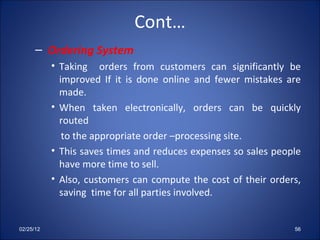 Cont… Ordering System Taking  orders from customers can significantly be improved If it is done online and fewer mistakes are made. When taken electronically, orders can be quickly routed  to the appropriate order –processing site.  This saves times and reduces expenses so sales people have more time to sell. Also, customers can compute the cost of their orders, saving  time for all parties involved.  Markets Traditional markets are being changed by EC. THE 02/25/12 