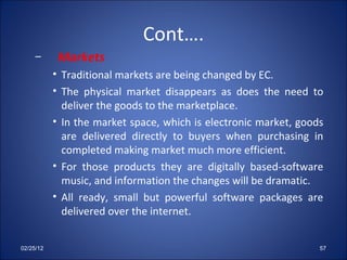 Cont…. Markets Traditional markets are being changed by EC. The physical market disappears as does the need to deliver the goods to the marketplace.  In the market space, which is electronic market, goods are delivered directly to buyers when purchasing in completed making market much more efficient. For those products they are digitally based-software music, and information the changes will be dramatic. All ready, small but powerful software packages are delivered over the internet. 02/25/12 