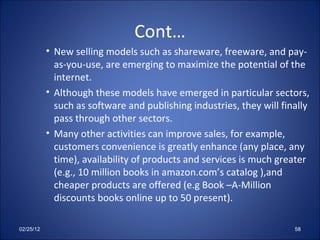 Cont… New selling models such as shareware, freeware, and pay-as-you-use, are emerging to maximize the potential of the internet. Although these models have emerged in particular sectors, such as software and publishing industries, they will finally pass through other sectors. Many other activities can improve sales, for example, customers convenience is greatly enhance (any place, any time), availability of products and services is much greater (e.g., 10 million books in amazon.com’s catalog ),and cheaper products are offered (e.g Book –A-Million discounts books online up to 50 present). 02/25/12 