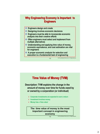 2
© 2012 by McGraw-Hill, New York, N.Y All Rights Reserved
1-3
Why Engineering Economy is Important to
Engineers
 Engineers design and create
 Designing involves economic decisions
 Engineers must be able to incorporate economic
analysis into their creative efforts
 Often engineers must select and implement from
multiple alternatives
 Understanding and applying time value of money,
economic equivalence, and cost estimation are vital
for engineers
 A proper economic analysis for selection and
execution is a fundamental task of engineering
© 2012 by McGraw-Hill, New York, N.Y All Rights Reserved
1-4
Time Value of Money (TVM)
Description: TVM explains the change in the
amount of money over time for funds owed by
or owned by a corporation (or individual)
 Corporate investments are expected to earn a return
 Investment involves money
 Money has a „time value‟
The time value of money is the most
important concept in engineering
economy
 