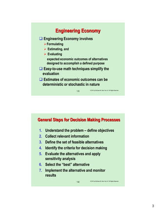 3
© 2012 by McGraw-Hill, New York, N.Y All Rights Reserved
1-5
Engineering Economy
 Engineering Economy involves
Formulating
 Estimating, and
 Evaluating
expected economic outcomes of alternatives
designed to accomplish a defined purpose
 Easy-to-use math techniques simplify the
evaluation
 Estimates of economic outcomes can be
deterministic or stochastic in nature
© 2012 by McGraw-Hill, New York, N.Y All Rights Reserved
1-6
General Steps for Decision Making Processes
1. Understand the problem – define objectives
2. Collect relevant information
3. Define the set of feasible alternatives
4. Identify the criteria for decision making
5. Evaluate the alternatives and apply
sensitivity analysis
6. Select the “best” alternative
7. Implement the alternative and monitor
results
 