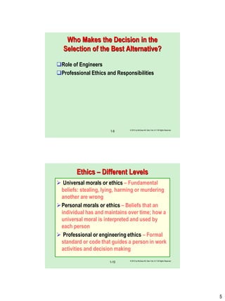 5
Who Makes the Decision in the
Selection of the Best Alternative?
Role of Engineers
Professional Ethics and Responsibilities
© 2012 by McGraw-Hill, New York, N.Y All Rights Reserved
1-9
Ethics – Different Levels
 Universal morals or ethics – Fundamental
beliefs: stealing, lying, harming or murdering
another are wrong
Personal morals or ethics – Beliefs that an
individual has and maintains over time; how a
universal moral is interpreted and used by
each person
 Professional or engineering ethics – Formal
standard or code that guides a person in work
activities and decision making
© 2012 by McGraw-Hill, New York, N.Y All Rights Reserved
1-10
 