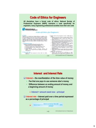 6
Code of Ethics for Engineers
All disciplines have a formal code of ethics. National Society of
Professional Engineers (NSPE) maintains a code specifically for
engineers; many engineering professional societies have their own code
© 2012 by McGraw-Hill, New York, N.Y All Rights Reserved
1-11
© 2012 by McGraw-Hill, New York, N.Y All Rights Reserved
1-12
Interest and Interest Rate
 Interest – the manifestation of the time value of money
• Fee that one pays to use someone else‟s money
• Difference between an ending amount of money and
a beginning amount of money
 Interest = amount owed now – principal
 Interest rate – Interest paid over a time period expressed
as a percentage of principal

 