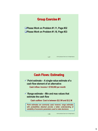 9
Group Exercise #1
Please Work on Problem #1.11, Page #32
Please Work on Problem #1.18, Page #33
© 2012 by McGraw-Hill, New York, N.Y All Rights Reserved
1-17
Cash Flows: Estimating
 Point estimate – A single-value estimate of a
cash flow element of an alternative
Cash inflow: Income = $150,000 per month
 Range estimate – Min and max values that
estimate the cash flow
Cash outflow: Cost is between $2.5 M and $3.2 M
Point estimates are commonly used; however, range estimates
with probabilities attached provide a better understanding of
variability of economic parameters used to make decisions
© 2012 by McGraw-Hill, New York, N.Y All Rights Reserved
1-18
 