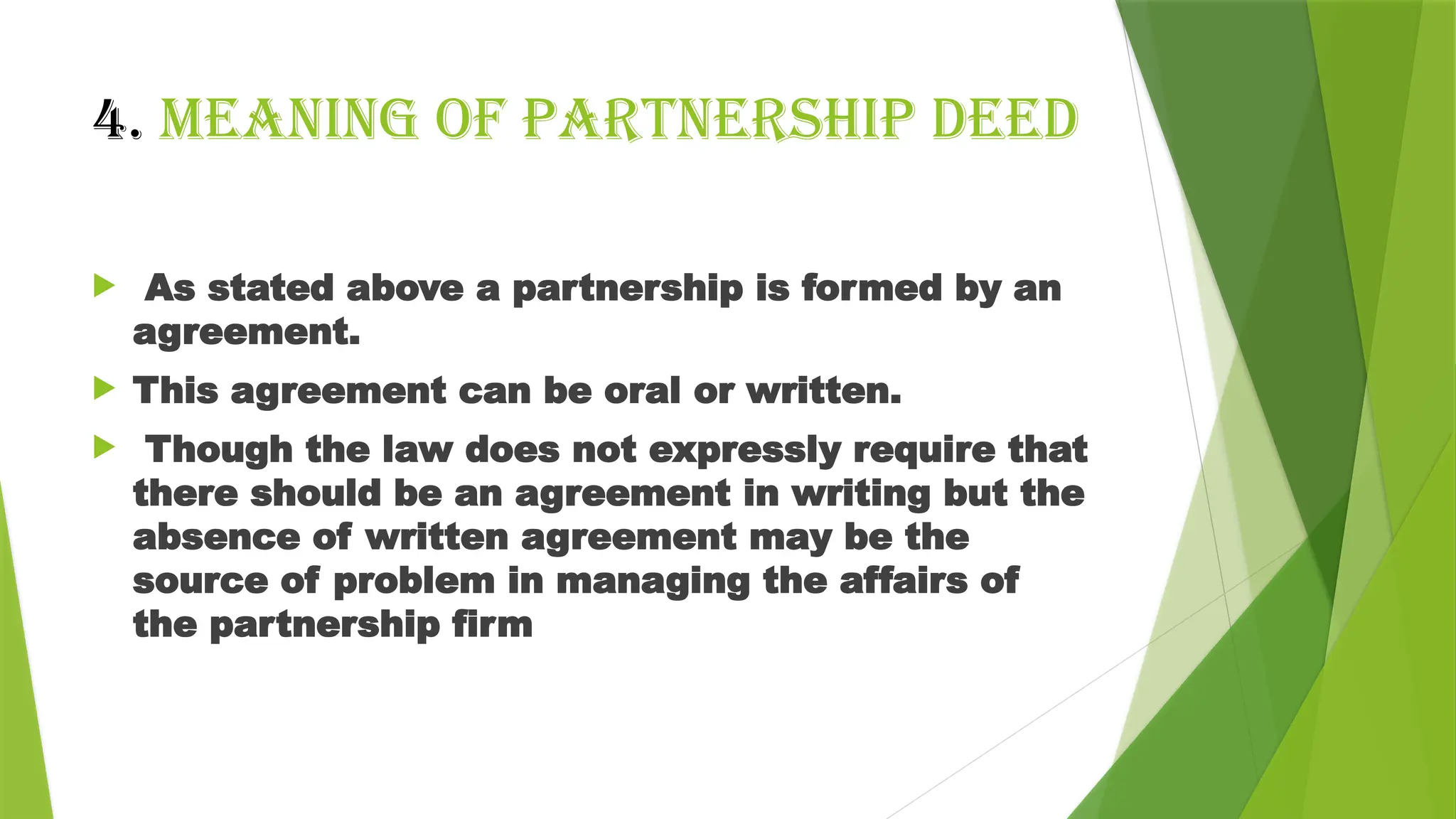 4. Meaning of PARTNERSHIP DEED
 As stated above a partnership is formed by an
agreement.
 This agreement can be oral or written.
 Though the law does not expressly require that
there should be an agreement in writing but the
absence of written agreement may be the
source of problem in managing the affairs of
the partnership firm
 
