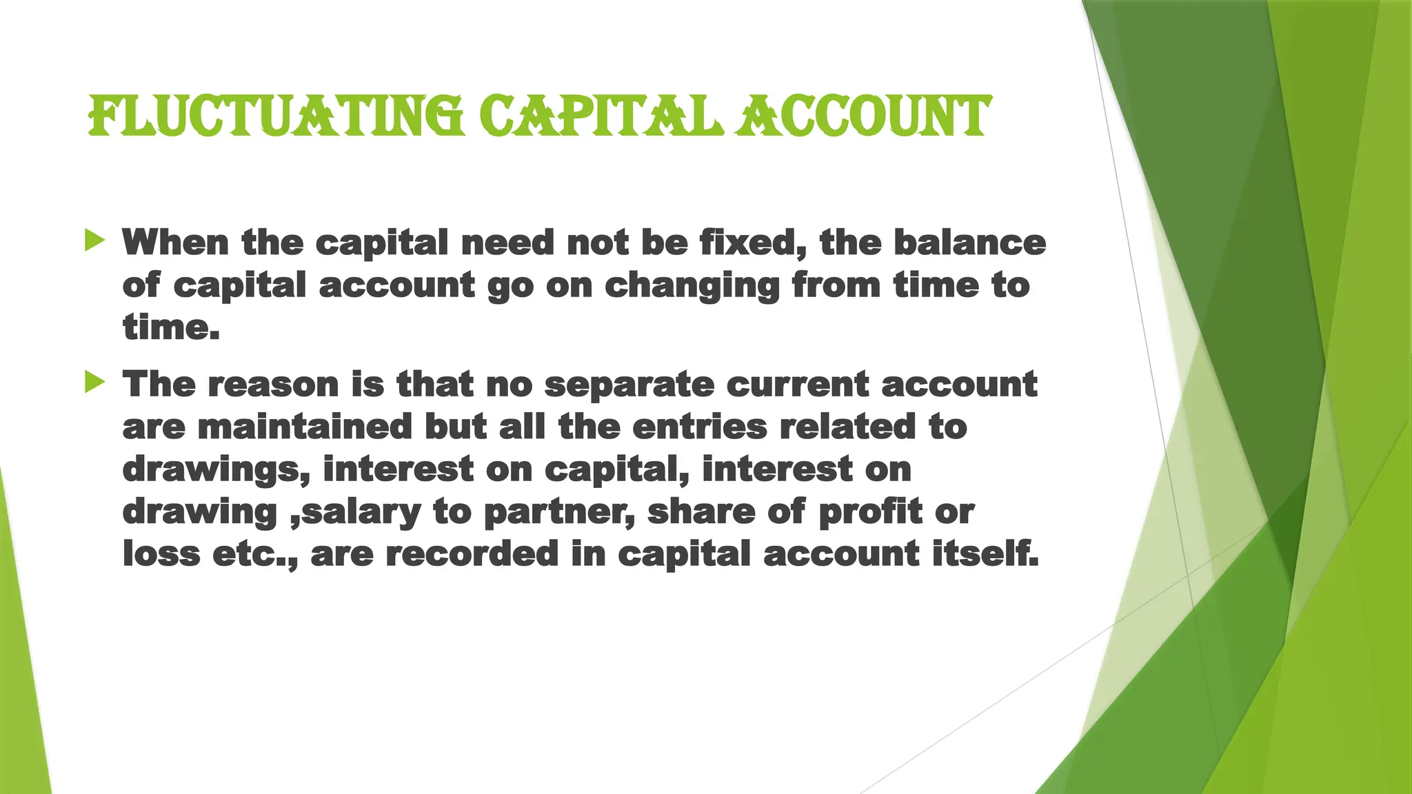  When the capital need not be fixed, the balance
of capital account go on changing from time to
time.
 The reason is that no separate current account
are maintained but all the entries related to
drawings, interest on capital, interest on
drawing ,salary to partner, share of profit or
loss etc., are recorded in capital account itself.
FLUCTUATING CAPITAL ACCOUNT
 