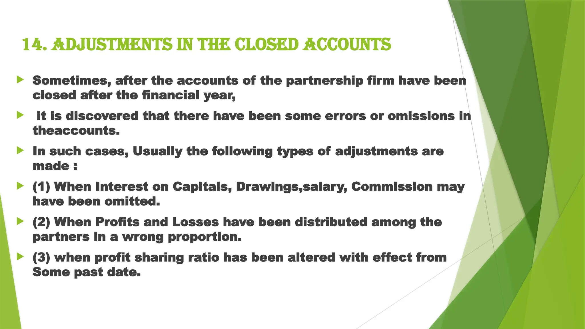 14. Adjustments in the closed accounts
 Sometimes, after the accounts of the partnership firm have been
closed after the financial year,
 it is discovered that there have been some errors or omissions in
theaccounts.
 In such cases, Usually the following types of adjustments are
made :
 (1) When Interest on Capitals, Drawings,salary, Commission may
have been omitted.
 (2) When Profits and Losses have been distributed among the
partners in a wrong proportion.
 (3) when profit sharing ratio has been altered with effect from
Some past date.
 