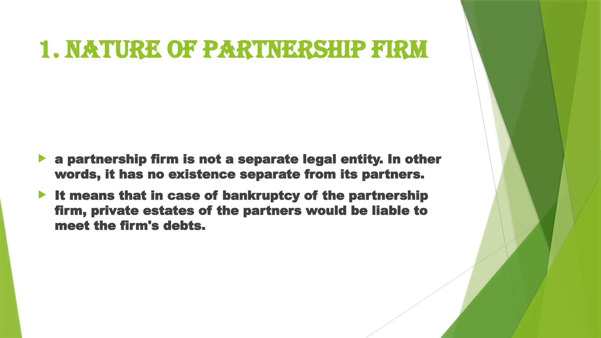 1. Nature of Partnership Firm
 a partnership firm is not a separate legal entity. In other
words, it has no existence separate from its partners.
 It means that in case of bankruptcy of the partnership
firm, private estates of the partners would be liable to
meet the firm's debts.
 