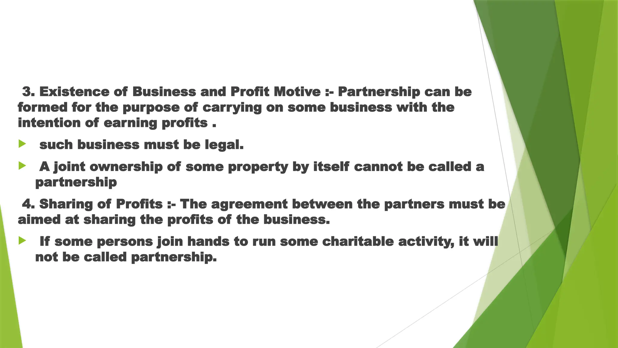 3. Existence of Business and Profit Motive :- Partnership can be
formed for the purpose of carrying on some business with the
intention of earning profits .
 such business must be legal.
 A joint ownership of some property by itself cannot be called a
partnership
4. Sharing of Profits :- The agreement between the partners must be
aimed at sharing the profits of the business.
 If some persons join hands to run some charitable activity, it will
not be called partnership.
 