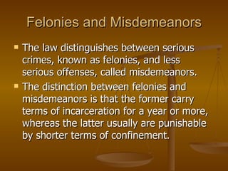 Felonies and Misdemeanors The law distinguishes between serious crimes, known as felonies, and less serious offenses, called misdemeanors.  The distinction between felonies and misdemeanors is that the former carry terms of incarceration for a year or more, whereas the latter usually are punishable by shorter terms of confinement.  