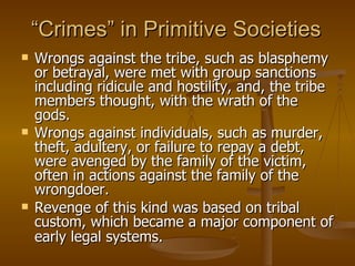 “ Crimes” in Primitive Societies Wrongs against the tribe, such as blasphemy or betrayal, were met with group sanctions including ridicule and hostility, and, the tribe members thought, with the wrath of the gods.  Wrongs against individuals, such as murder, theft, adultery, or failure to repay a debt, were avenged by the family of the victim, often in actions against the family of the wrongdoer.  Revenge of this kind was based on tribal custom, which became a major component of early legal systems.   
