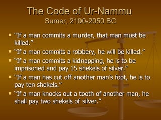 The Code of Ur-Nammu  Sumer, 2100-2050 BC “ If a man commits a murder, that man must be killed.” “ If a man commits a robbery, he will be killed.” “ If a man commits a kidnapping, he is to be imprisoned and pay 15 shekels of silver.” “ If a man has cut off another man’s foot, he is to pay ten shekels.” “ If a man knocks out a tooth of another man, he shall pay two shekels of silver.”  
