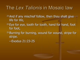 The  Lex Talionis  in Mosaic law  23  And if any mischief follow, then thou shalt give life for life,  24  Eye for eye, tooth for tooth, hand for hand, foot for foot,  25  Burning for burning, wound for wound, stripe for stripe.  --Exodus 21:23-25 