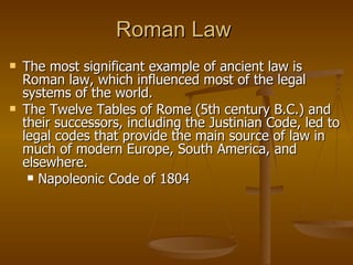 Roman Law The most significant example of ancient law is Roman law, which influenced most of the legal systems of the world.  The Twelve Tables of Rome (5th century B.C.) and their successors, including the Justinian Code, led to legal codes that provide the main source of law in much of modern Europe, South America, and elsewhere. Napoleonic Code of 1804 