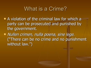 What is a Crime? A violation of the criminal law for which a party can be prosecuted and punished by the government. Nullen crimen, nulla poena, sine lege . (“There can be no crime and no punishment without law.”) 
