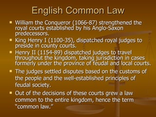 English Common Law William the Conqueror (1066-87) strengthened the royal courts established by his Anglo-Saxon predecessors.  King Henry I (1100-35), dispatched royal judges to preside in county courts.  Henry II (1154-89) dispatched judges to travel throughout the kingdom, taking jurisdiction in cases formerly under the province of feudal and local courts.  The judges settled disputes based on the customs of the people and the well-established principles of feudal society.  Out of the decisions of these courts grew a law common to the entire kingdom, hence the term “common law.” 