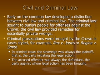 Civil and Criminal Law Early on the common law developed a distinction between civil law and criminal law. The criminal law sought to punish people for offenses against the Crown; the civil law provided remedies for essentially private wrongs.  Criminal prosecutions were brought by the Crown in cases styled, for example,  Rex v. Jones  or  Regina v. Smith In criminal cases the sovereign was always the plaintiff, that is, the party initiating the legal action.  The accused offender was always the defendant, the party against whom legal action has been brought.  