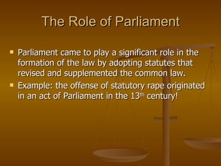 The Role of Parliament Parliament came to play a significant role in the formation of the law by adopting statutes that revised and supplemented the common law. Example: the offense of statutory rape originated in an act of Parliament in the 13 th  century! 