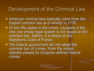 Development of the Criminal Law American criminal laws basically came from the English common law as it existed in 1776.  Of the fifty states in the Union, Louisiana is the only one whose legal system is not based on the common law. Rather, it is based on the Napoleonic Code of France.  The federal government did not adopt the common law of crimes. From the outset, statutes passed by Congress defined federal crimes. 