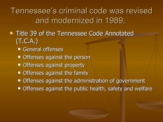 Tennessee’s criminal code was revised and modernized in 1989.  Title 39 of the Tennessee Code Annotated (T.C.A.) General offenses Offenses against the person Offenses against property Offenses against the family Offenses against the administration of government Offenses against the public health, safety and welfare 