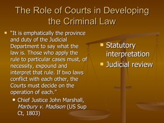 The Role of Courts in Developing the Criminal Law Statutory interpretation Judicial review “ It is emphatically the province and duty of the Judicial Department to say what the law is. Those who apply the rule to particular cases must, of necessity, expound and interpret that rule. If two laws conflict with each other, the Courts must decide on the operation of each.” Chief Justice John Marshall,  Marbury v. Madison  (US Sup Ct, 1803) 