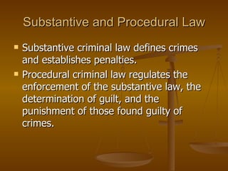 Substantive and Procedural Law Substantive criminal law defines crimes and establishes penalties.  Procedural criminal law regulates the enforcement of the substantive law, the determination of guilt, and the punishment of those found guilty of crimes.  