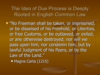 The Idea of Due Process is Deeply Rooted in English Common Law “ No Freeman shall be taken, or imprisoned, or be disseised of his Freehold, or Liberties, or free Customs, or be outlawed, or exiled, or any otherwise destroyed; nor will we pass upon him, nor condemn him, but by lawful Judgment of his Peers, or by the Law of the Land.” Magna Carta (1215) 