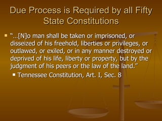 Due Process is Required by all Fifty State Constitutions “… [N]o man shall be taken or imprisoned, or disseized of his freehold, liberties or privileges, or outlawed, or exiled, or in any manner destroyed or deprived of his life, liberty or property, but by the judgment of his peers or the law of the land.” Tennessee Constitution, Art. I, Sec. 8 