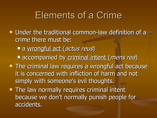 Elements of a Crime Under the traditional common-law definition of a crime there must be: a  wrongful act  ( actus reus )  accompanied by  criminal intent  ( mens rea ) The criminal law requires a wrongful act because it is concerned with infliction of harm and not simply with someone’s evil thoughts.  The law normally requires criminal intent because we don’t normally punish people for accidents. 