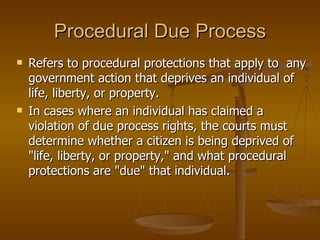 Procedural Due Process Refers to procedural protections that apply to  any government action that deprives an individual of life, liberty, or property.  In cases where an individual has claimed a violation of due process rights, the courts must determine whether a citizen is being deprived of "life, liberty, or property," and what procedural protections are "due" that individual. 