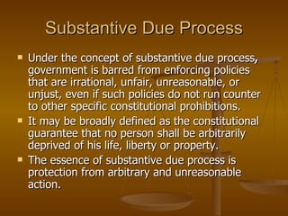 Substantive Due Process Under the concept of substantive due process ,  government is barred from enforcing policies that are irrational, unfair, unreasonable, or unjust, even if such policies do not run counter to other specific constitutional prohibitions. It may be broadly defined as the constitutional guarantee that no person shall be arbitrarily deprived of his life, liberty or property. The essence of substantive due process is protection from arbitrary and unreasonable action. 