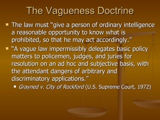 The Vagueness Doctrine The law must “give a person of ordinary intelligence a reasonable opportunity to know what is prohibited, so that he may act accordingly.”  “ A vague law impermissibly delegates basic policy matters to policemen, judges, and juries for resolution on an ad hoc and subjective basis, with the attendant dangers of arbitrary and discriminatory applications.”  Grayned v. City of Rockford  (U.S. Supreme Court, 1972) 
