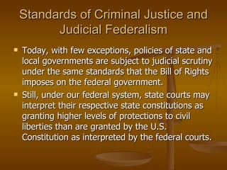 Standards of Criminal Justice and Judicial Federalism Today, with few exceptions, policies of state and local governments are subject to judicial scrutiny under the same standards that the Bill of Rights imposes on the federal government.  Still, under our federal system, state courts may interpret their respective state constitutions as granting higher levels of protections to civil liberties than are granted by the U.S. Constitution as interpreted by the federal courts. 