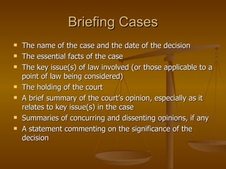 Briefing Cases The name of the case and the date of the decision The essential facts of the case The key issue(s) of law involved (or those applicable to a point of law being considered) The holding of the court A brief summary of the court’s opinion, especially as it relates to key issue(s) in the case Summaries of concurring and dissenting opinions, if any A statement commenting on the significance of the decision 