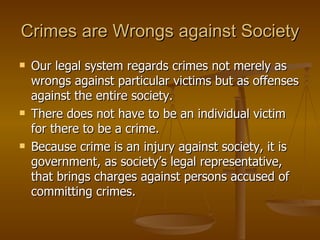 Crimes are Wrongs against Society Our legal system regards crimes not merely as wrongs against particular victims but as offenses against the entire society. There does not have to be an individual victim for there to be a crime.  Because crime is an injury against society, it is government, as society’s legal representative, that brings charges against persons accused of committing crimes. 