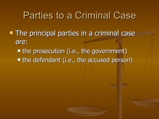 Parties to a Criminal Case The principal parties in a criminal case are: the prosecution (i.e., the government)  the defendant (i.e., the accused person) 