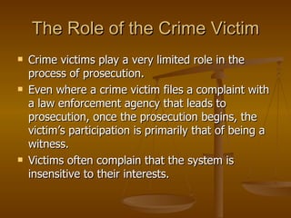 The Role of the Crime Victim Crime victims play a very limited role in the process of prosecution.  Even where a crime victim files a complaint with a law enforcement agency that leads to prosecution, once the prosecution begins, the victim’s participation is primarily that of being a witness.  Victims often complain that the system is insensitive to their interests. 