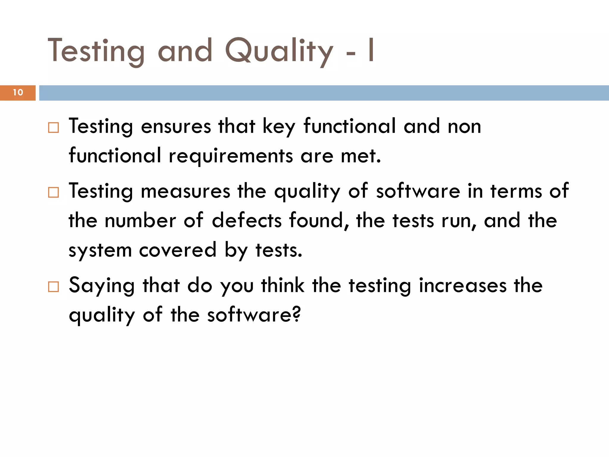 Testing and Quality - I
10
 Testing ensures that key functional and non
functional requirements are met.
 Testing measures the quality of software in terms of
the number of defects found, the tests run, and the
system covered by tests.
 Saying that do you think the testing increases the
quality of the software?
 