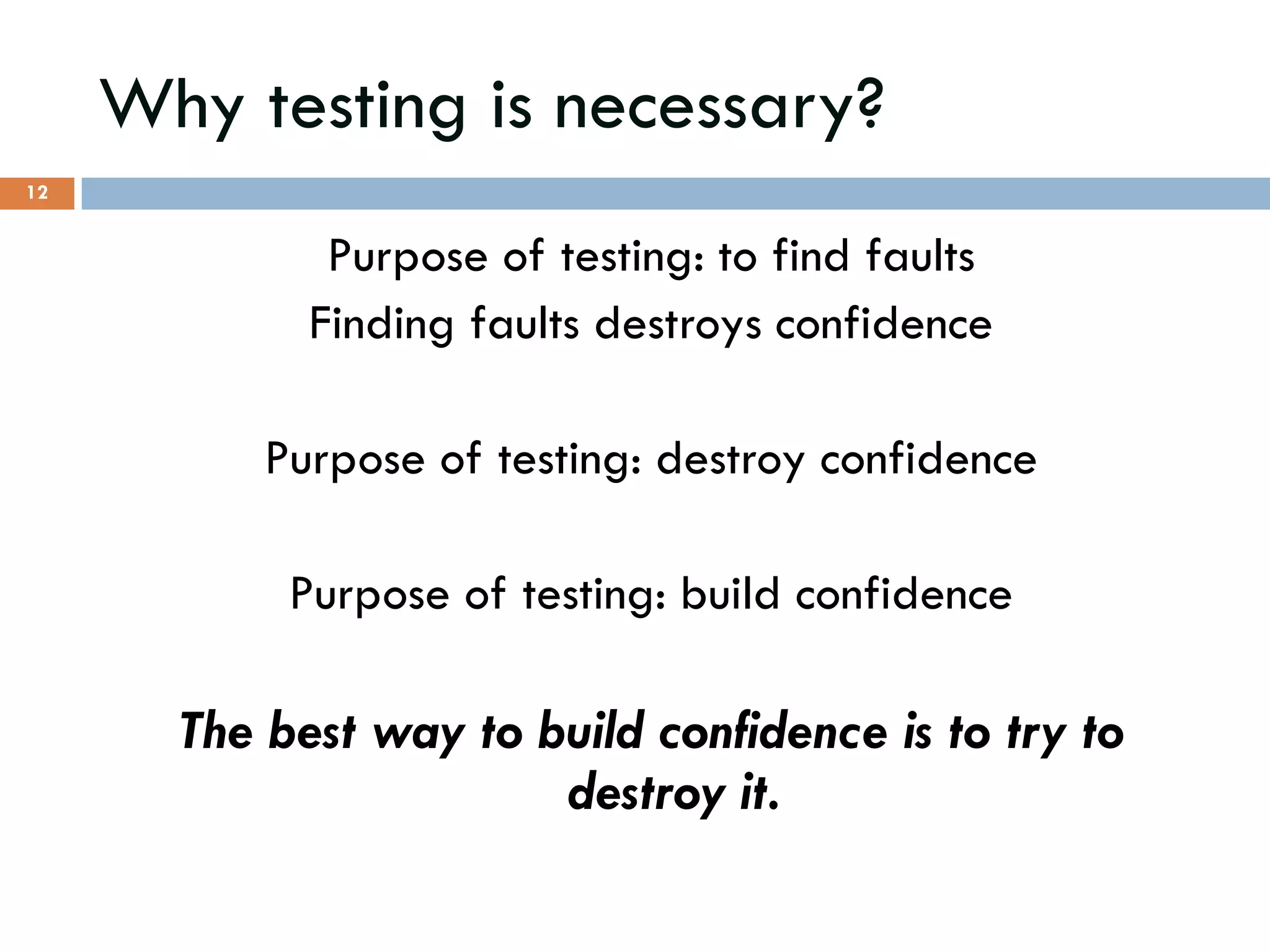Why testing is necessary?
Purpose of testing: to find faults
Finding faults destroys confidence
Purpose of testing: destroy confidence
Purpose of testing: build confidence
The best way to build confidence is to try to
destroy it.
12
 