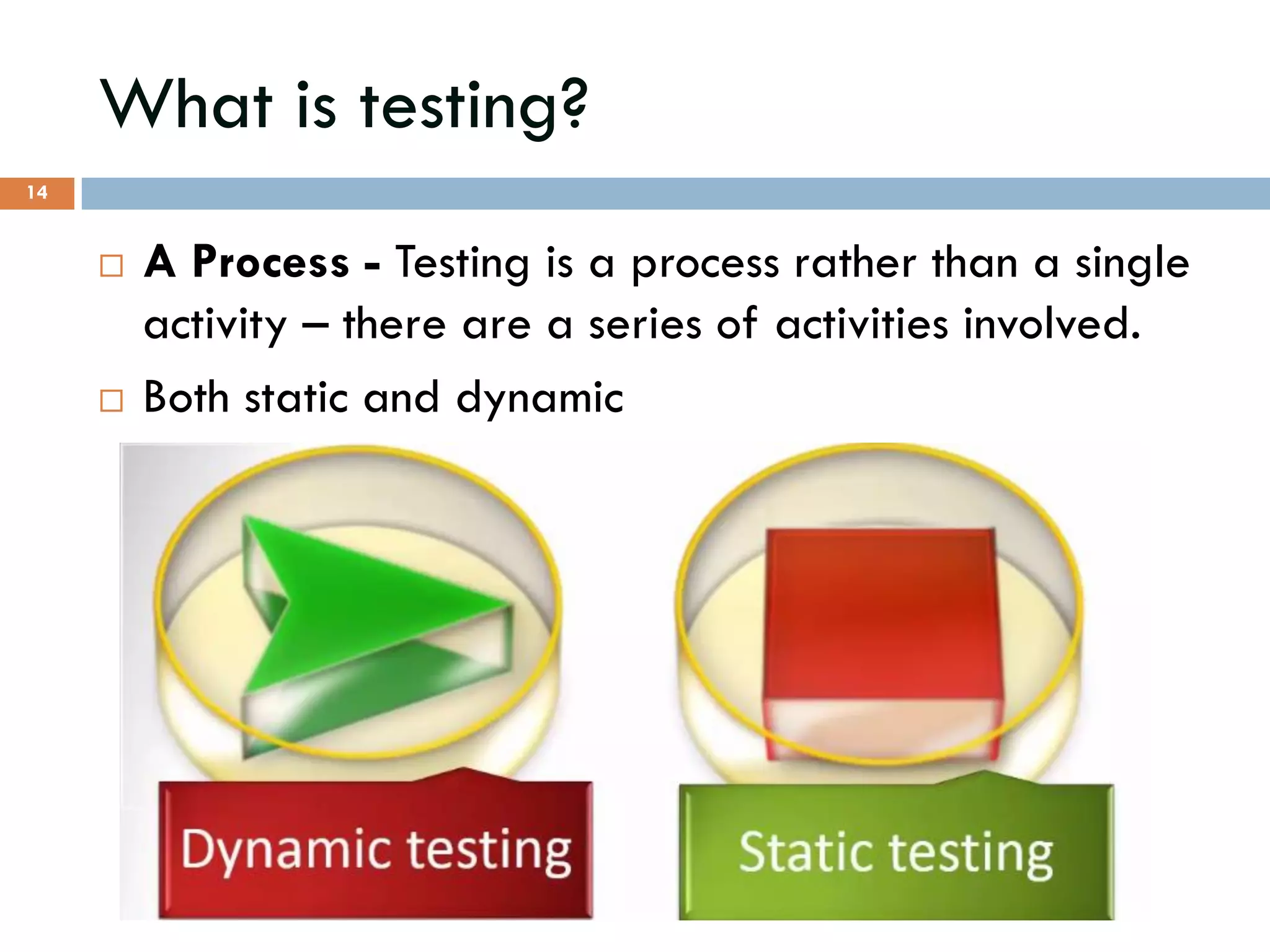 What is testing?
 A Process - Testing is a process rather than a single
activity – there are a series of activities involved.
 Both static and dynamic
14
 