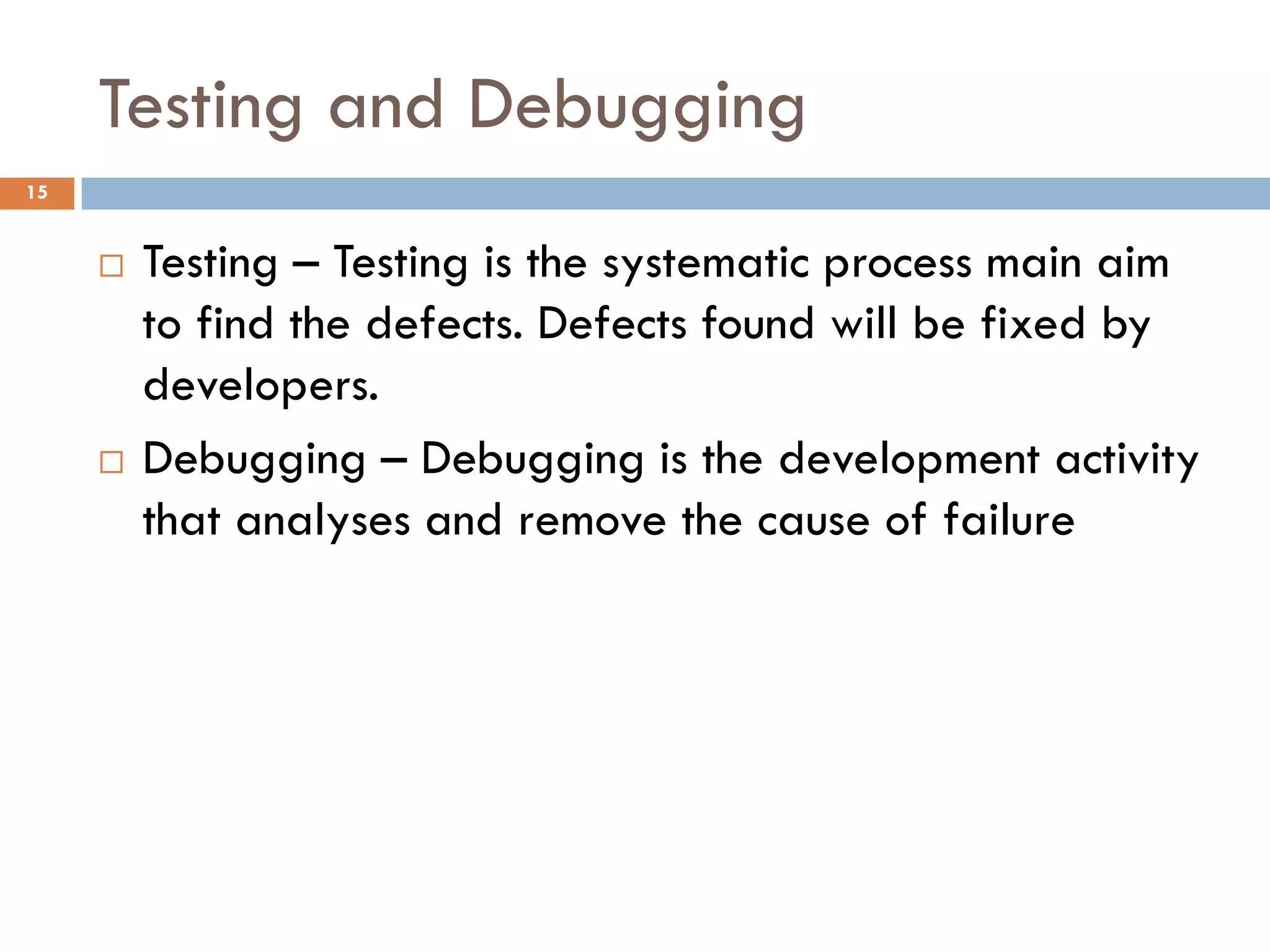 Testing and Debugging
15
 Testing – Testing is the systematic process main aim
to find the defects. Defects found will be fixed by
developers.
 Debugging – Debugging is the development activity
that analyses and remove the cause of failure
 