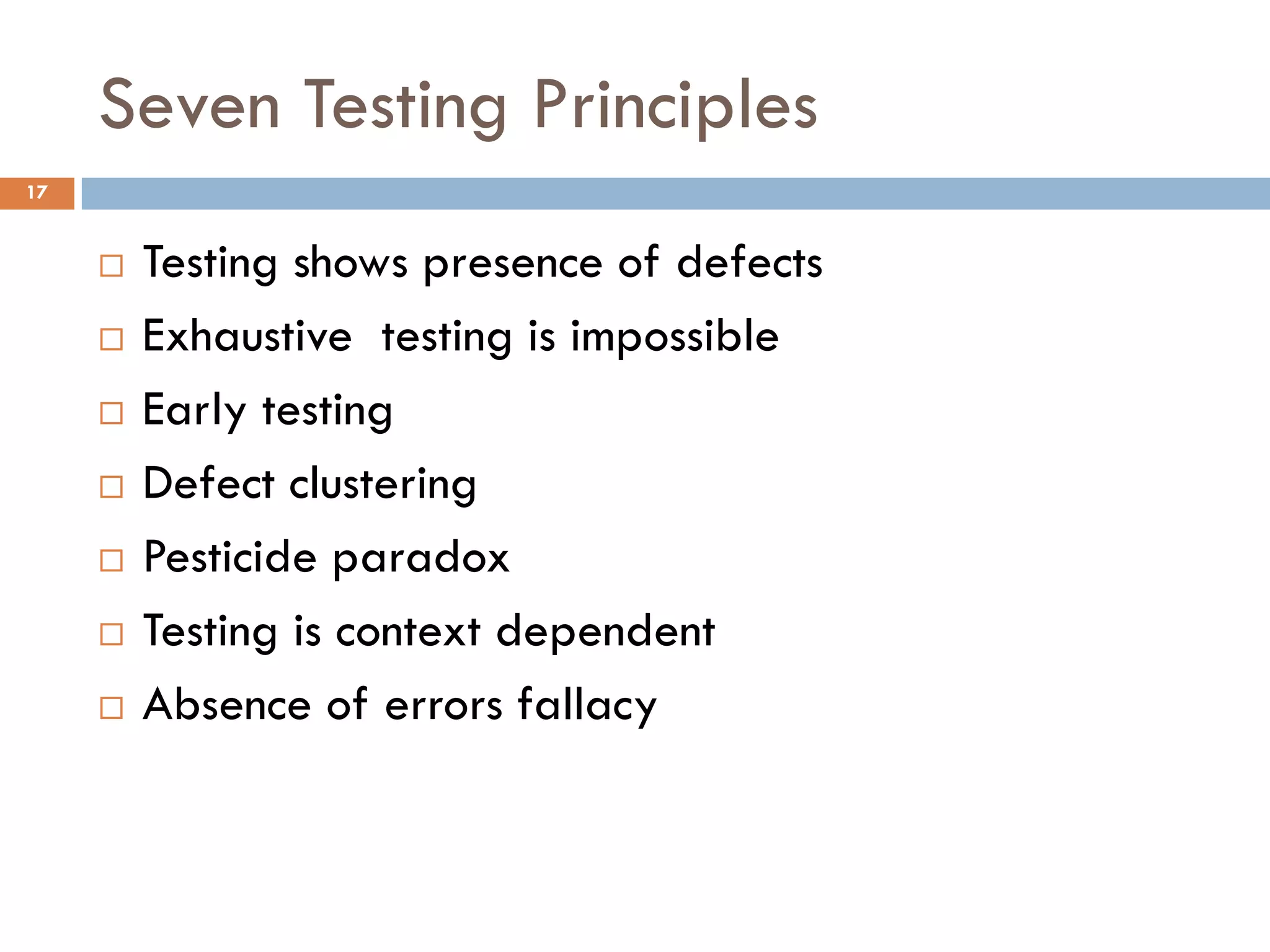 Seven Testing Principles
 Testing shows presence of defects
 Exhaustive testing is impossible
 Early testing
 Defect clustering
 Pesticide paradox
 Testing is context dependent
 Absence of errors fallacy
17
 
